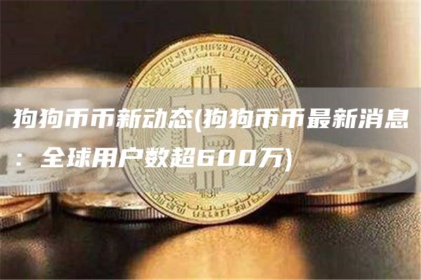 狗狗币币新动态 - 狗狗币币最新消息：全球用户数超600万